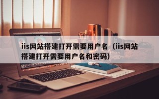 漳州iis网站搭建打开需要用户名（iis网站搭建打开需要用户名和密码）
